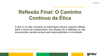 Reflexão Final: O Caminho
Contínuo da Ética
A ética é um pilar constante na enfermagem técnica, exigindo reflexão
diária e busca por conhecimento. Sua atuação faz a diferença na vida
dos pacientes, pautada sempre pela responsabilidade e humanidade.
 