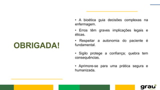 OBRIGADA!
• A bioética guia decisões complexas na
enfermagem.
• Erros têm graves implicações legais e
éticas.
• Respeitar a autonomia do paciente é
fundamental.
• Sigilo protege a confiança; quebra tem
consequências.
• Aprimore-se para uma prática segura e
humanizada.
 
