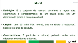 Moral
• Definição: É o conjunto de normas, costumes e regras que
determinam o comportamento de um grupo social em um
determinado tempo e contexto cultural.
• Origem: Vem do latim mos, mores, que se refere a costumes,
hábitos e regras de conduta.
• Características: É particular e cultural, podendo variar entre
diferentes sociedades e épocas.
 