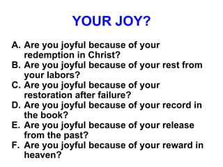 YOUR JOY?
A. Are you joyful because of your
redemption in Christ?
B. Are you joyful because of your rest from
your labors?
C. Are you joyful because of your
restoration after failure?
D. Are you joyful because of your record in
the book?
E. Are you joyful because of your release
from the past?
F. Are you joyful because of your reward in
heaven?
 