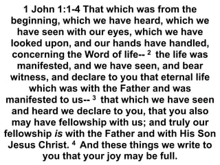 1 John 1:1-4 That which was from the
beginning, which we have heard, which we
have seen with our eyes, which we have
looked upon, and our hands have handled,
concerning the Word of life-- 2 the life was
manifested, and we have seen, and bear
witness, and declare to you that eternal life
which was with the Father and was
manifested to us-- 3 that which we have seen
and heard we declare to you, that you also
may have fellowship with us; and truly our
fellowship is with the Father and with His Son
Jesus Christ. 4 And these things we write to
you that your joy may be full.
 