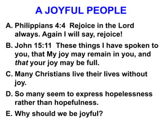 A JOYFUL PEOPLE
A. Philippians 4:4 Rejoice in the Lord
always. Again I will say, rejoice!
B. John 15:11 These things I have spoken to
you, that My joy may remain in you, and
that your joy may be full.
C. Many Christians live their lives without
joy.
D. So many seem to express hopelessness
rather than hopefulness.
E. Why should we be joyful?
 