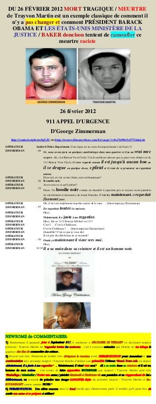 DU 26 FÉVRIER 2012 MORT TRAGIQUE / MEURTRE
de Trayvon Martin est un exemple classique de comment il
n'y a pas changer et comment PRÉSIDENT BARACK
OBAMA ET LES ÉTATS-UNIS MINISTÈRE DE LA
JUSTICE / BAKER donelson tentent de camoufler ce
meurtre raciste
26 février 2012
911 APPEL D'URGENCE
D'George Zimmerman
http://youtu.be/qb6rzu9gGJU ou https://secure.filesanywhere.com/fs/v.aspx?v=8a71698e5c6772b4a2ab
OPÉRATEUR Sanford Police Department. Cette ligne est en cours d'enregistrement c'est Sean (?)
ZIMMERMAN : 04
Hé, nous avons juste eu quelques cambriolages dans mon quartier et il ya un vrai mec
suspect. Ah, c'est Retreat View Circle. Um la meilleure adresse que je peux vous donner est de
111 Retreat View Circle. Ce mec regarde comme il est jusqu'à aucun bon ou
il se drogue ou quelque chose. Il pleut et il vient de se promener en regardant
autour.
OPÉRATEUR D'accord, et c'est ce mec blanc, noir ou hispanique?
ZIMMERMAN : 28 Il semble noir.
OPÉRATEUR Avez-vous vu ce qu'il portait?
ZIMMERMAN : 32
Ouais. Un hoodie noir comme un chandail à capuchon gris et un jean ou un pantalon
de survêtement et chaussures de tennis blanches. C'est ici, maintenant. Il regardait
fixement juste.
OPÉRATEUR Oh, il est tout simplement marcher autour de la zone. . . (Interrompu par Zimmerman)
ZIMMERMAN : 45
En regardant toutes les maisons.
OPÉRATEUR Okay.
ZIMMERMAN Maintenant, il a juste à me regarder.
OPÉRATEUR Okay. Est-ce 1111 Retreat Afficher ou 111?
ZIMMERMAN C'est l'. . . C'est le Clubhouse.
OPÉRATEUR C'est le Clubhouse? . . . (Interrompu par Zimmerman)
ZIMMERMAN (Inaudible? C'est ce que je vous dis)
OPÉRATEUR Il est près du club-house en ce moment?
ZIMMERMAN : 58 Ouais, et maintenant il vient vers moi.
OPÉRATEUR Okay.
ZIMMERMAN 01:03Il a sa main dans sa ceinture et il est un homme noir.
NEWSOME de COMMENTAIRES:
1) Zimmerman il apparaît joue à l'opérateur 911 et continuer à «PRÉPARER LE TERRAIN" en déclarant suspect
présumé / Trayvon Martin est "regarder toutes les maisons» - c'est à nouveau entendre que Martin est un tubage le
quartier des fins de commettre des crimes .
2) Encore une fois, Zimmerman semble être «Préparer le terrain» pour PREMEDITATION pour Assassiner et une
confrontation avec présumé suspect / Trayvon Martin d'utiliser son prémédité Défense "Stand-Your-sol» en disant:
«Maintenant, il a juste à me regarder." . .. "Maintenant, il vient vers moi." . . «Il a sa main dans sa ceinture et il est un
homme de race noire» - c'est tenter de faire apparaître ENTREPRISE que suspect / Trayvon Martin peut être
"Emballage / trimballer / Porter une arme / pistolet dissimulé à l'intérieur de son pantalon et en s'approchant de lui.«
délibérément, en essayant de peindre une image GANGSTER-Style du présumé suspect / Trayvon Martin et Re-
SOULIGNANT course comme NOIR! "
3) PREMEDITATION: Des effets sonores dans le fond tandis que Zimmerman parle, il semble qu'il peut être de
sortir son arme et se prépare à utiliser!
 