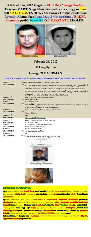 A február 26, 2012 tragikus KILLING / meggyilkolása
Trayvon MARTIN egy klasszikus példa arra, hogyan nem
volt VÁLTOZÁS ÉS HOGYAN Barack Obama elnök és az
Egyesült Államokban Igazságügyi Minisztérium / BAKER
Donelson próbál fedezi fel EZT RASSZISTA LEÖLÉS:
Február 26, 2012
911 segélyhívó
George ZIMMERMAN
http://youtu.be/qb6rzu9gGJUvagyhttps://secure.filesanywhere.com/fs/v.aspx?v=8a71698e5c6772b4a2ab
SZEREPLŐ Sanford Rendőrkapitányság.Ez a sor rögzítése ez Sean (?)
ZIMMERMAN : 04
Hé, csak volt néhány betörés a környékünkön, és van egynagyon gyanakvó
ember.Ah, ez Retreat tekintettel körhöz.Um a legjobb megoldást, amit adhatok neked, 111
Retreat tekintettel körhöz. Ez a fickó úgy néz ki, mintő, hogy nem jó,vagyő a
drogokvagy valami.Esik az eső,és ő sétálhat körülnézett.
SZEREPLŐ Oké, és ez a fickó fehér, fekete vagy hispán?
ZIMMERMAN : 28 Úgy néz ki, fekete.
SZEREPLŐ Láttad, mi volt rajta?
ZIMMERMAN : 32
Igen.Asötét, kapucnis,mint egy szürke kapucnis és akár farmert vagy verejték nadrág és
fehér teniszcipő.Mostis itt van.Éppbámult.
SZEREPLŐ Ó, ő csak séta a környéken...(Megszakad Zimmerman)
ZIMMERMAN : 45
Nézzük a házak.
SZEREPLŐ Oké.
ZIMMERMAN Most megcsak bámultrám.
SZEREPLŐ Oké.Ez 1111 Retreat megtekintése, vagy 111?
ZIMMERMAN Ez az...Ez a klubház.
SZEREPLŐ Ez a klubház?...(Megszakad Zimmerman)
ZIMMERMAN (Nem hallható? Ezt mondom)
SZEREPLŐ Ő közel a klubház most?
ZIMMERMAN : 58 Ja, ésmost jön felém.
SZEREPLŐ Oké.
ZIMMERMAN 01:03Van kezét övébe, és ő egy fekete férfi.
Newsome'S COMMENTS:
1) AZimmerman úgy tűnik,játszik, hogya 911-Üzemeltetőés továbbra is"a terepet",kijelentve, állítólagos gyanús /
Trayvon Martin"Ami a házak"- tehát ismét arra utal, hogy Martin aházszomszédságában céljából bűncselekmény
elkövetésével .
2)Ismét Zimmerman úgy tűnik, hogy"előkészíti a terepet"aelőre megfontolt szándékkala gyilkosságés
akonfrontációállítólagos gyanús / Trayvon Martin használni aelőre megfontolt szándékkal"Stand-Your-
Ground"Defense, kijelentve,"Most meg csak bámult rám."... "Most jön felém.".."Van kezétövébe, és ő egyfeketeférfi"-
vagyis próbál most, hogy úgy tűnik,hogy gyanús / Trayvon Martin is"csomagolás /kikalkulálnánk
/kezébenegyrejtettfegyver / pisztolybelüla nadrágját, ésközeledikhozzá."szándékosanpróbálfesteni egy gengszter-
Styleképállítólagos gyanús / Trayvon Martin és aRe-HANGSÚLYOZVAverseny, mint a fekete! "
3.)Premeditation: A hanghatások a háttérben, miközben Zimmerman beszél, úgy tűnik, hogy ő iskiszállt a
fegyverétésarra készül,hogy használd!
 