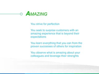 You strive for perfection
You seek to surprise customers with an
amazing experience that is beyond their
expectations
You learn everything that you can from the
proven successes of others for inspiration
You observe what is amazing about your
colleagues and leverage their strenghts
AMAZING
 