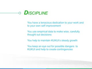 You have a tenacious dedication to your work and
to your own self improvement
You use empirical data to make wise, carefully
thought out decisions
You help to maintain KUKUI’s steady growth
You keep an eye out for possible dangers to
KUKUI and help to create contingencies
DISCIPLINE
 