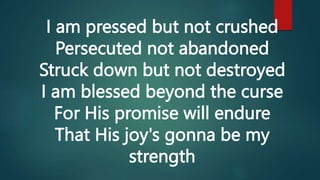 I am pressed but not crushed
Persecuted not abandoned
Struck down but not destroyed
I am blessed beyond the curse
For His promise will endure
That His joy's gonna be my
strength
 