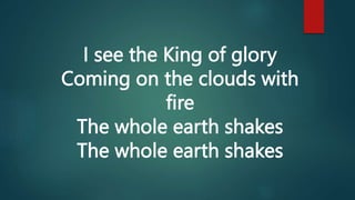 I see the King of glory
Coming on the clouds with
fire
The whole earth shakes
The whole earth shakes
 