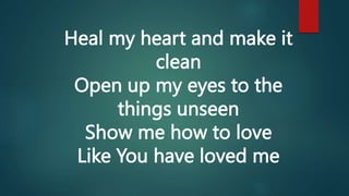 Heal my heart and make it
clean
Open up my eyes to the
things unseen
Show me how to love
Like You have loved me
 