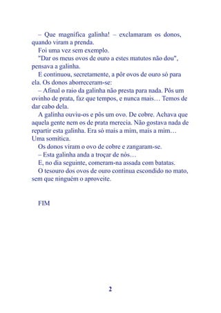 – Que magnífica galinha! – exclamaram os donos,
quando viram a prenda.
   Foi uma vez sem exemplo.
   "Dar os meus ovos de ouro a estes matutos não dou",
pensava a galinha.
   E continuou, secretamente, a pôr ovos de ouro só para
ela. Os donos aborreceram-se:
   – Afinal o raio da galinha não presta para nada. Pôs um
ovinho de prata, faz que tempos, e nunca mais… Temos de
dar cabo dela.
   A galinha ouviu-os e pôs um ovo. De cobre. Achava que
aquela gente nem os de prata merecia. Não gostava nada de
repartir esta galinha. Era só mais a mim, mais a mim…
Uma somítica.
   Os donos viram o ovo de cobre e zangaram-se.
   – Esta galinha anda a troçar de nós…
   E, no dia seguinte, comeram-na assada com batatas.
   O tesouro dos ovos de ouro continua escondido no mato,
sem que ninguém o aproveite.


  FIM




                            2
 