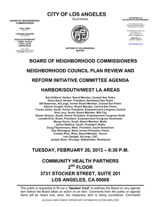 CITY OF LOS ANGELES                                             DEPARTMENT OF
BOARD OF NEIGHBORHOOD
                                                                    CALIFORNIA                             NEIGHBORHOOD EMPOWERMENT

    COMMISSIONERS                                                                                                 20th FLOOR, CITY HALL
                                                                                                               200 NORTH SPRING STREET
                                                                                                                 LOS ANGELES, CA 90012
          PAUL PARK
              PRESIDENT
                                                                                                               TELEPHONE: (213) 978-1551
                                                                                                                    TOLL-FREE: 3-1-1
   LEONARD SHAFFER                                                                                                 FAX: (213) 978-1751
           VICE PRESIDENT                                                                                        E-MAIL: done@lacity.org

                                                                                                                    GRAYCE LIU
  DOUGLAS EPPERHART                                                                                               GENERAL MANAGER
    DANIEL GATICA
     LINDA LUCKS                                                                                                 www.EmpowerLA.org
     KAREN MACK
            JANET LINDO                                        ANTONIO R. VILLARAIGOSA
    Executive Administrative Assistant
     TELEPHONE: (213) 978-1551
                                                                       MAYOR




                             BOARD OF NEIGHBORHOOD COMMISSIONERS

                        NEIGHBORHOOD COUNCIL PLAN REVIEW AND

                                  REFORM INITIATIVE COMMITTEE AGENDA

                                             HARBOR/SOUTH/WEST LA AREAS
                                                  Bob Gelfand, Harbor, Board Member, Coastal San Pedro
                                                    Diana Nave, Harbor, President, Northwest San Pedro
                                            Bill Roberson, At-Large, former Board Member, Central San Pedro
                                                 Allyson Vought, Harbor, Board Member, Central San Pedro
                                         Tracey Jones, South, former President, Empowerment Congress Central
                                                         Shai Levy, South, Board Member, Mid City
                                         Shawn Simons, South, former President, Empowerment Congress North
                                           Lonella Enix, South, President, Empowerment Congress Southwest
                                                         Margo Harris, South, Board Member, Watts
                                                          Janine Watkins, South, President, Watts
                                                    Doug Fitzsimmons, West, President, South Robertson
                                                       Dee Olomajeye, West, former President, Palms
                                                         Carolyn Rios, West, Board Member, Venice
                                                                Ivan Spiegel, At-Large, C4C
                                                      Joseph Riser, At-Large, Stakeholder, Westwood



                                  TUESDAY, FEBRUARY 26, 2013 – 6:30 P.M.

                                             COMMUNITY HEALTH PARTNERS
                                                       2ND FLOOR
                                            3731 STOCKER STREET, SUITE 201
                                                 LOS ANGELES, CA 90008
            The public is requested to fill out a “Speaker Card” to address the Board on any agenda
            item before the Board takes an action on an item. Comments from the public on agenda
            items will be heard only when the respective item is being considered. Comments
                                             AN EQUAL EMPLOYMENT OPPORTUNITY AFFIRMATIVE ACTION EMPLOYER
 
