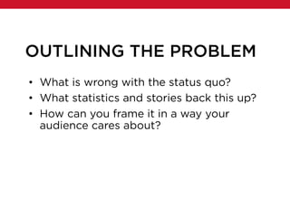 OUTLINING THE PROBLEM
• What is wrong with the status quo?
• What statistics and stories back this up?
• How can you frame it in a way your
audience cares about?
 