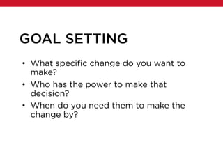 GOAL SETTING
• What specific change do you want to
make?
• Who has the power to make that
decision?
• When do you need them to make the
change by?
 