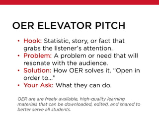 OER ELEVATOR PITCH
• Hook: Statistic, story, or fact that
grabs the listener’s attention.
• Problem: A problem or need that will
resonate with the audience.
• Solution: How OER solves it. “Open in
order to…”
• Your Ask: What they can do.
OER are are freely available, high-quality learning
materials that can be downloaded, edited, and shared to
better serve all students.
 