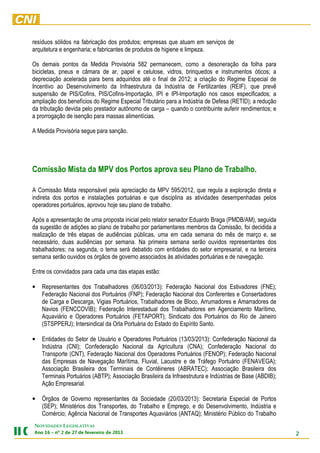 resíduos sólidos na fabricação dos produtos; empresas que atuam em serviços de
arquitetura e engenharia; e fabricantes de produtos de higiene e limpeza.

Os demais pontos da Medida Provisória 582 permanecem, como a desoneração da folha para
bicicletas, pneus e câmara de ar, papel e celulose, vidros, brinquedos e instrumentos óticos; a
depreciação acelerada para bens adquiridos até o final de 2012; a criação do Regime Especial de
Incentivo ao Desenvolvimento da Infraestrutura da Indústria de Fertilizantes (REIF), que prevê
suspensão de PIS/Cofins, PIS/Cofins-Importação, IPI e IPI-Importação nos casos especificados; a
ampliação dos benefícios do Regime Especial Tributário para a Indústria de Defesa (RETID); a redução
da tributação devida pelo prestador autônomo de carga – quando o contribuinte auferir rendimentos; e
a prorrogação de isenção para massas alimentícias.

A Medida Provisória segue para sanção.




Comissão Mista da MPV dos Portos aprova seu Plano de Trabalho.

A Comissão Mista responsável pela apreciação da MPV 595/2012, que regula a exploração direta e
indireta dos portos e instalações portuárias e que disciplina as atividades desempenhadas pelos
operadores portuários, aprovou hoje seu plano de trabalho.

Após a apresentação de uma proposta inicial pelo relator senador Eduardo Braga (PMDB/AM), seguida
da sugestão de adições ao plano de trabalho por parlamentares membros da Comissão, foi decidida a
realização de três etapas de audiências públicas, uma em cada semana do mês de março e, se
necessário, duas audiências por semana. Na primeira semana serão ouvidos representantes dos
trabalhadores; na segunda, o tema será debatido com entidades do setor empresarial, e na terceira
semana serão ouvidos os órgãos de governo associados às atividades portuárias e de navegação.

Entre os convidados para cada uma das etapas estão:

•   Representantes dos Trabalhadores (06/03/2013): Federação Nacional dos Estivadores (FNE);
    Federação Nacional dos Portuários (FNP); Federação Nacional dos Conferentes e Consertadores
    de Carga e Descarga, Vigias Portuários, Trabalhadores de Bloco, Arrumadores e Amarradores de
    Navios (FENCCOVIB); Federação Interestadual dos Trabalhadores em Agenciamento Marítimo,
    Aquaviário e Operadores Portuários (FETAPORT); Sindicato dos Portuários do Rio de Janeiro
    (STSPPERJ); Intersindical da Orla Portuária do Estado do Espírito Santo.

•   Entidades do Setor de Usuário e Operadores Portuários (13/03/2013): Confederação Nacional da
    Indústria (CNI); Confederação Nacional da Agricultura (CNA); Confederação Nacional do
    Transporte (CNT), Federação Nacional dos Operadores Portuários (FENOP); Federação Nacional
    das Empresas de Navegação Marítima, Fluvial, Lacustre e de Tráfego Portuário (FENAVEGA);
    Associação Brasileira dos Terminais de Contêineres (ABRATEC); Associação Brasileira dos
    Terminais Portuários (ABTP); Associação Brasileira da Infraestrutura e Indústrias de Base (ABDIB);
    Ação Empresarial.

•   Órgãos de Governo representantes da Sociedade (20/03/2013): Secretaria Especial de Portos
    (SEP); Ministérios dos Transportes, do Trabalho e Emprego, e do Desenvolvimento, Indústria e
    Comércio; Agência Nacional de Transportes Aquaviários (ANTAQ); Ministério Público do Trabalho
NOVIDADES LEGISLATIVAS
3102 ed orierevef ed 72 ed 2 ºn – 61 onA                                                                 2
 
