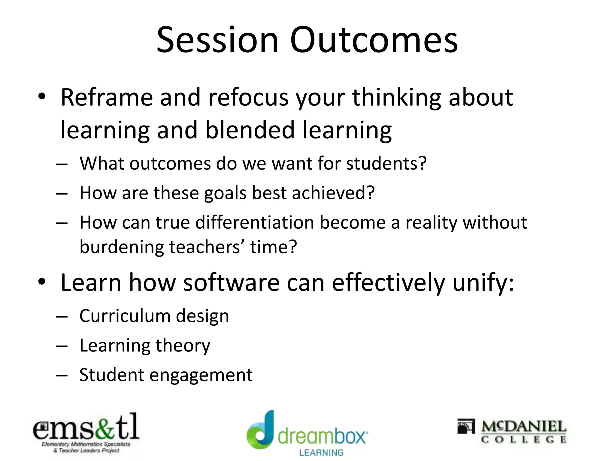 Session Outcomes
• Reframe and refocus your thinking about
learning and blended learning
– What outcomes do we want for students?
– How are these goals best achieved?
– How can true differentiation become a reality without
burdening teachers’ time?
• Learn how software can effectively unify:
– Curriculum design
– Learning theory
– Student engagement
 