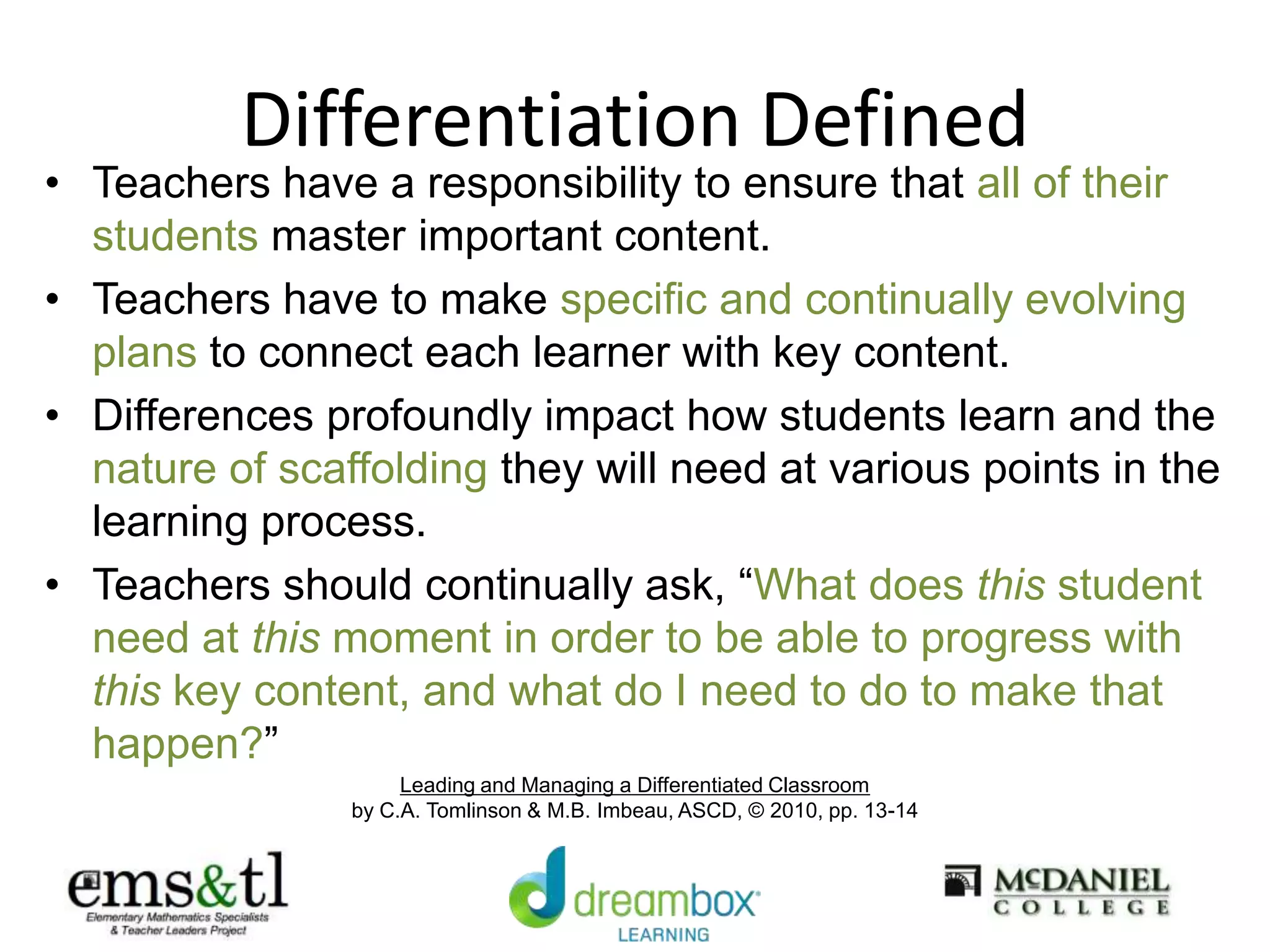 Differentiation Defined
• Teachers have a responsibility to ensure that all of their
students master important content.
• Teachers have to make specific and continually evolving
plans to connect each learner with key content.
• Differences profoundly impact how students learn and the
nature of scaffolding they will need at various points in the
learning process.
• Teachers should continually ask, “What does this student
need at this moment in order to be able to progress with
this key content, and what do I need to do to make that
happen?”
Leading and Managing a Differentiated Classroom
by C.A. Tomlinson & M.B. Imbeau, ASCD, © 2010, pp. 13-14
 