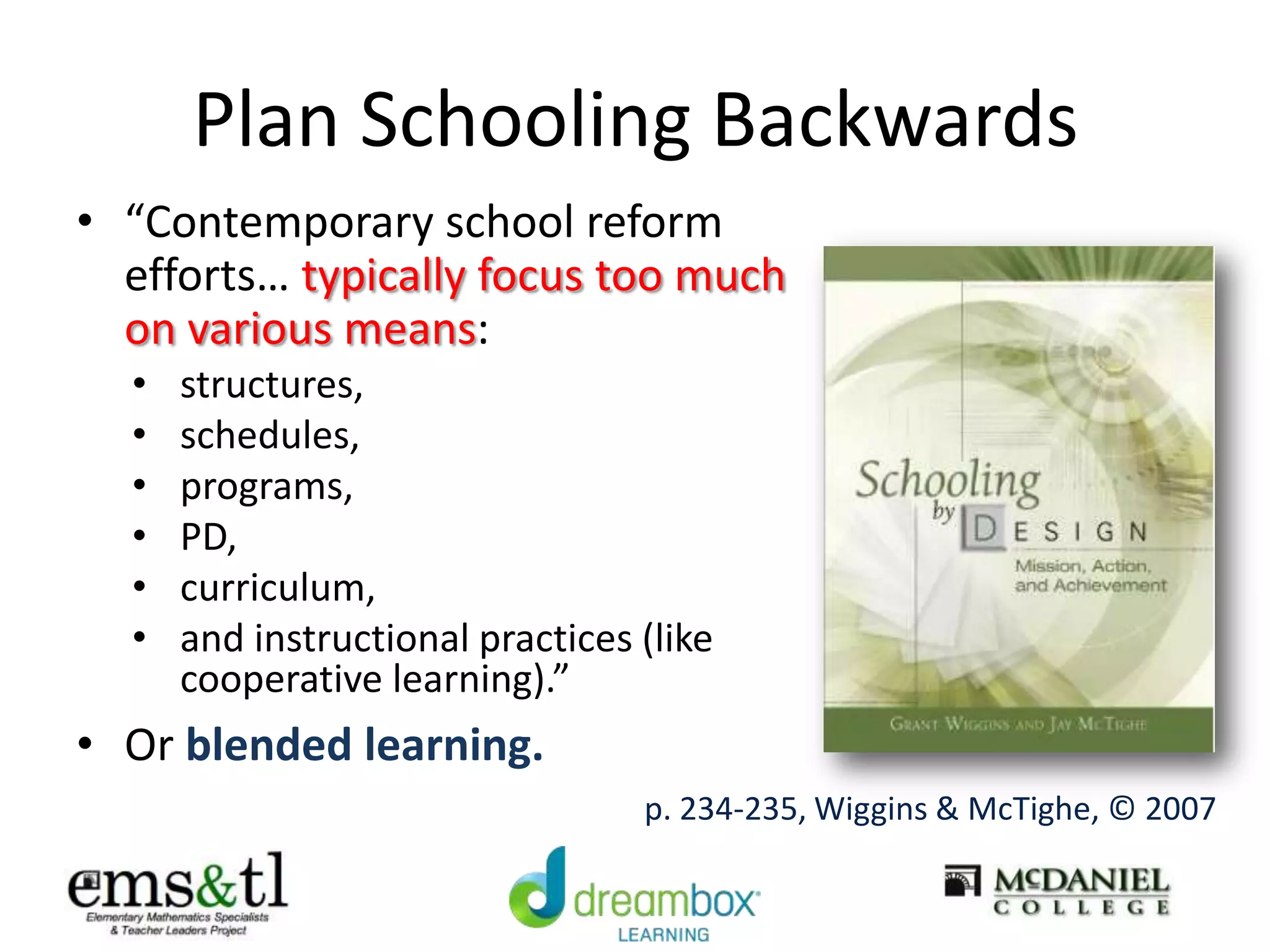 Plan Schooling Backwards
• “Contemporary school reform
efforts… typically focus too much
on various means:
• structures,
• schedules,
• programs,
• PD,
• curriculum,
• and instructional practices (like
cooperative learning).”
• Or blended learning.
p. 234-235, Wiggins & McTighe, © 2007
 