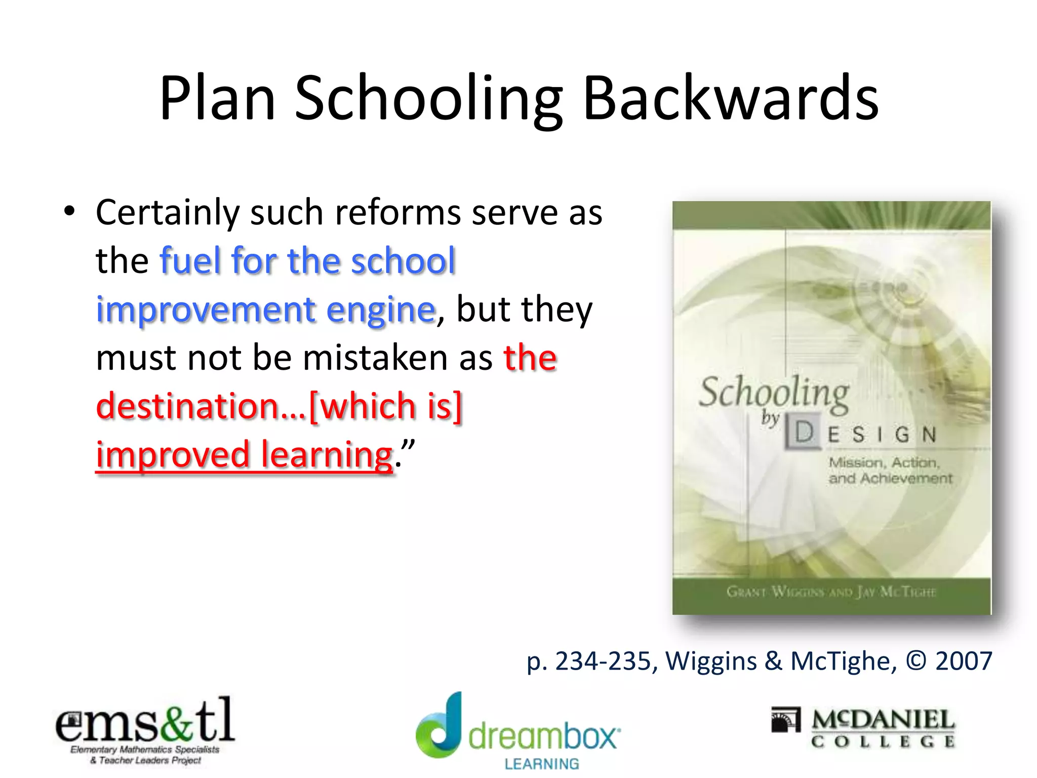 Plan Schooling Backwards
• Certainly such reforms serve as
the fuel for the school
improvement engine, but they
must not be mistaken as the
destination…[which is]
improved learning.”
p. 234-235, Wiggins & McTighe, © 2007
 