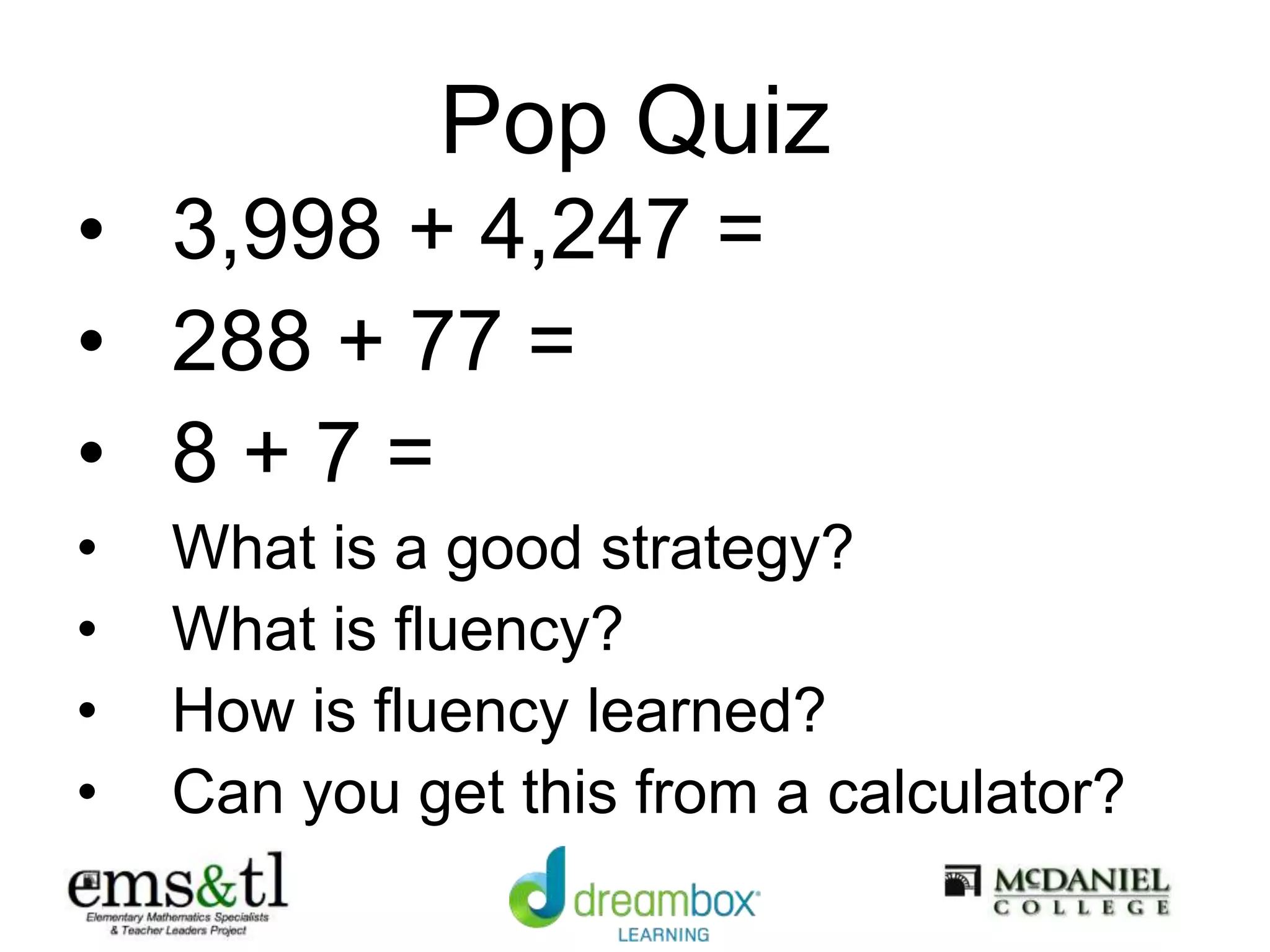 Pop Quiz
• 3,998 + 4,247 =
• 288 + 77 =
• 8 + 7 =
• What is a good strategy?
• What is fluency?
• How is fluency learned?
• Can you get this from a calculator?
 