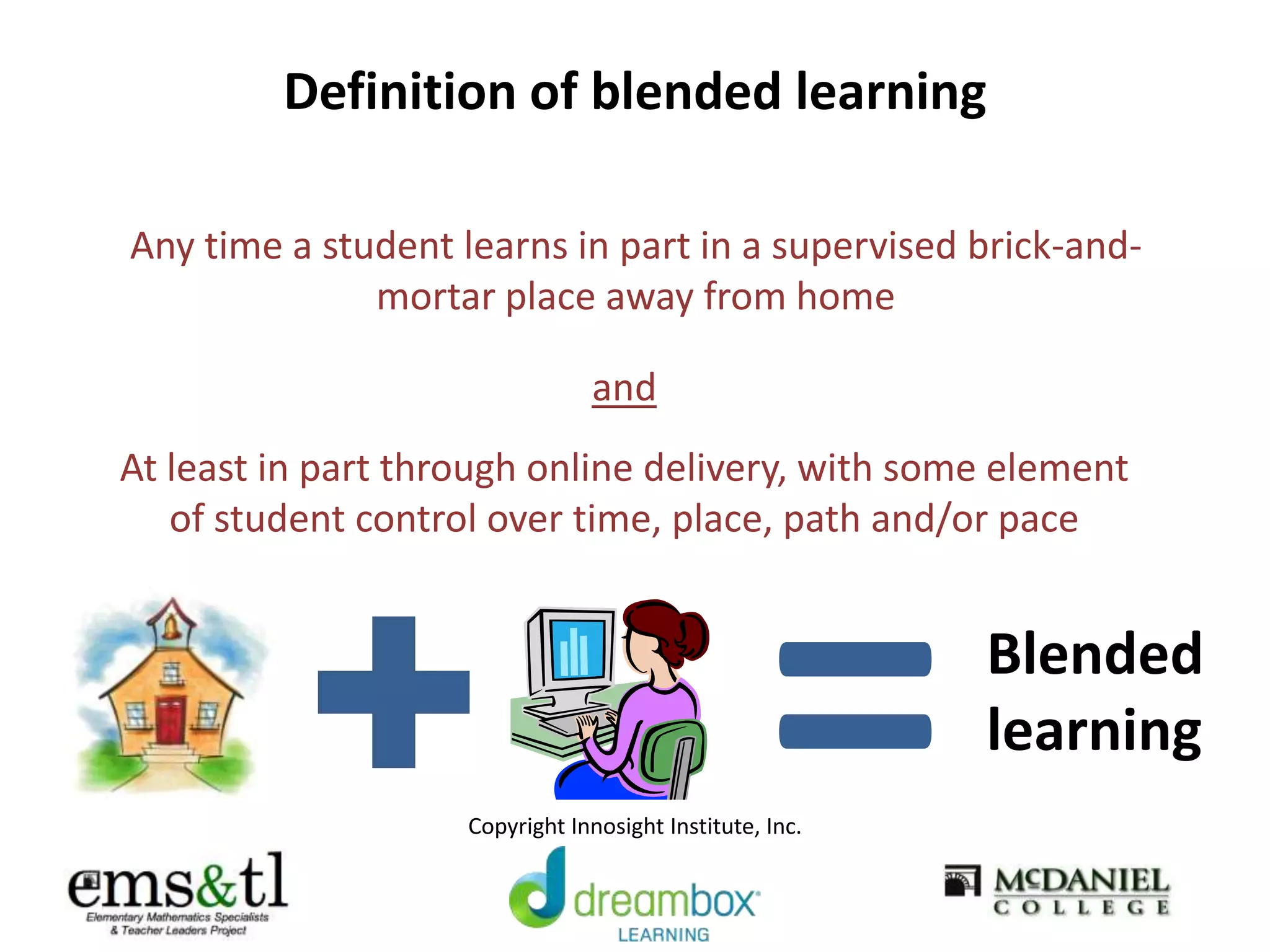 Definition of blended learning
Any time a student learns in part in a supervised brick-and-
mortar place away from home
At least in part through online delivery, with some element
of student control over time, place, path and/or pace
and
=Blended
learning
Copyright Innosight Institute, Inc.
 