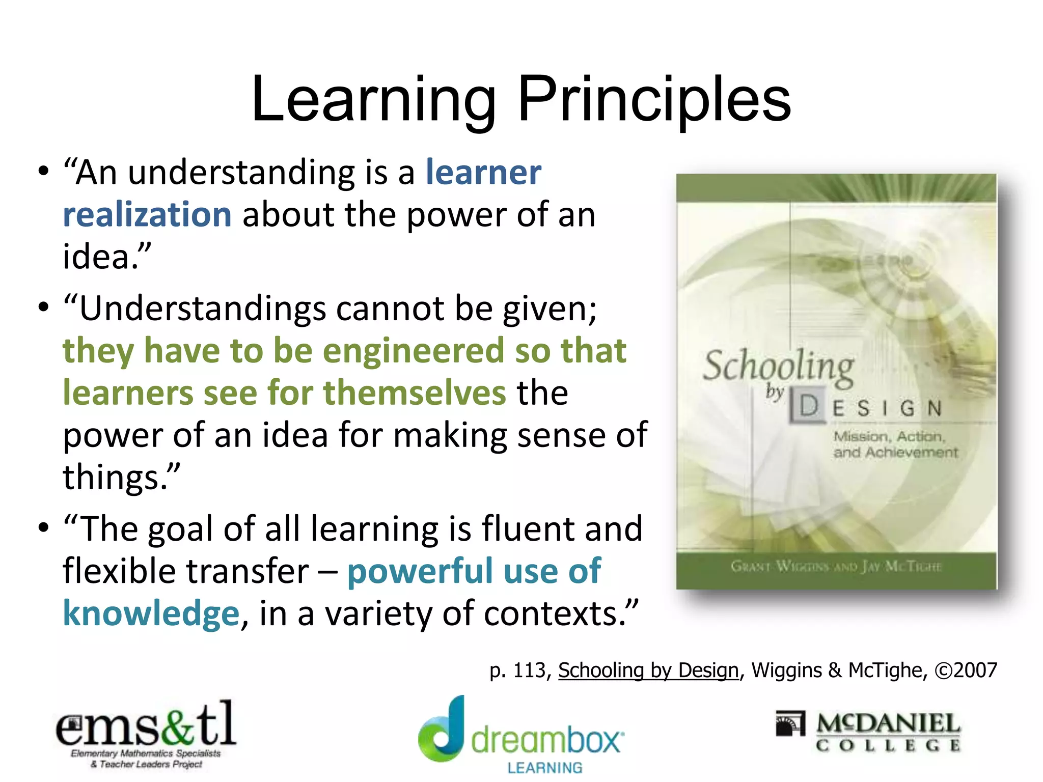 Learning Principles
• “An understanding is a learner
realization about the power of an
idea.”
• “Understandings cannot be given;
they have to be engineered so that
learners see for themselves the
power of an idea for making sense of
things.”
• “The goal of all learning is fluent and
flexible transfer – powerful use of
knowledge, in a variety of contexts.”
p. 113, Schooling by Design, Wiggins & McTighe, ©2007
 