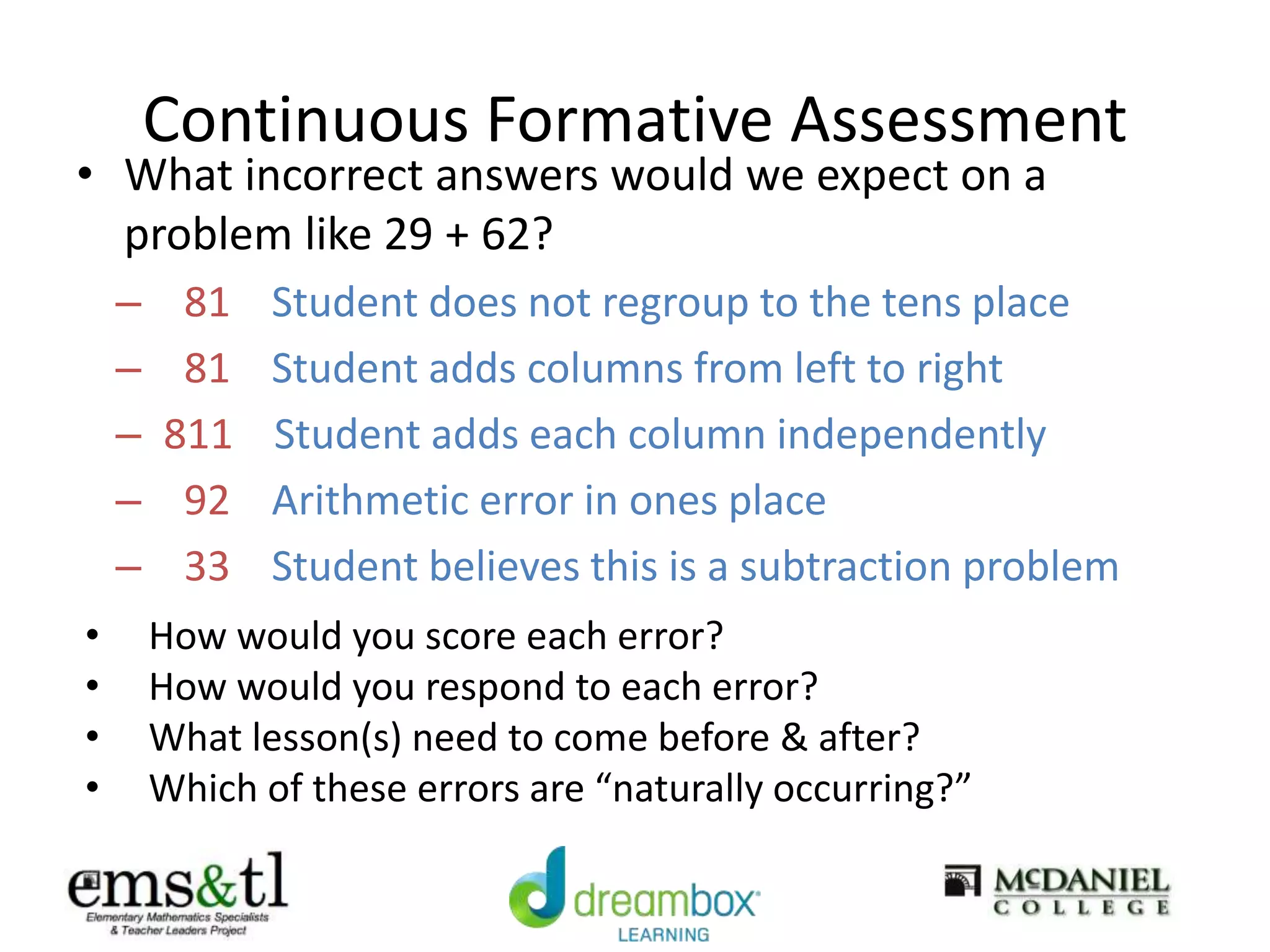 Continuous Formative Assessment
• What incorrect answers would we expect on a
problem like 29 + 62?
– 81 Student does not regroup to the tens place
– 81 Student adds columns from left to right
– 811 Student adds each column independently
– 92 Arithmetic error in ones place
– 33 Student believes this is a subtraction problem
• How would you score each error?
• How would you respond to each error?
• What lesson(s) need to come before & after?
• Which of these errors are “naturally occurring?”
 