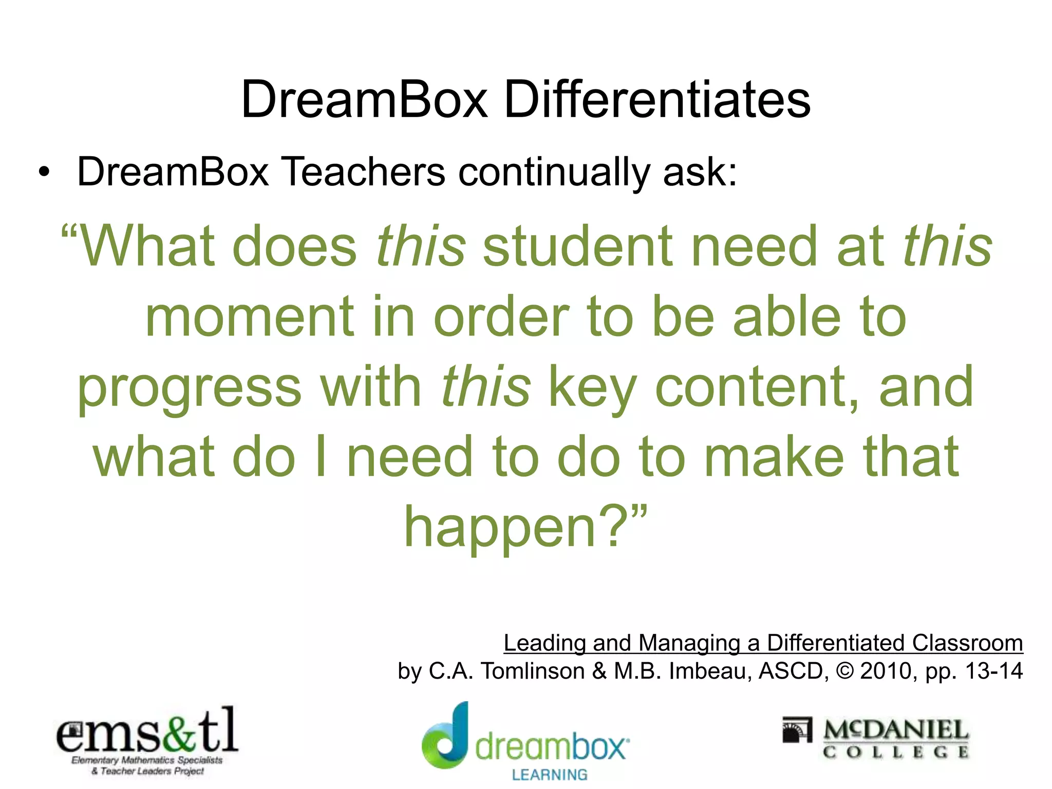 DreamBox Differentiates
• DreamBox Teachers continually ask:
“What does this student need at this
moment in order to be able to
progress with this key content, and
what do I need to do to make that
happen?”
Leading and Managing a Differentiated Classroom
by C.A. Tomlinson & M.B. Imbeau, ASCD, © 2010, pp. 13-14
 