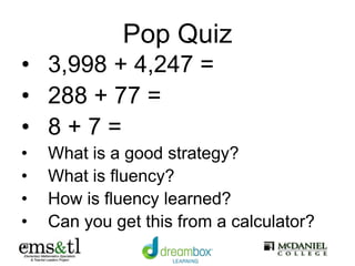 Pop Quiz
• 3,998 + 4,247 =
• 288 + 77 =
• 8 + 7 =
• What is a good strategy?
• What is fluency?
• How is fluency learned?
• Can you get this from a calculator?
 