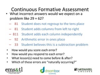 Continuous Formative Assessment
• What incorrect answers would we expect on a
problem like 29 + 62?
– 81 Student does not regroup to the tens place
– 81 Student adds columns from left to right
– 811 Student adds each column independently
– 92 Arithmetic error in ones place
– 33 Student believes this is a subtraction problem
• How would you score each error?
• How would you respond to each error?
• What lesson(s) need to come before & after?
• Which of these errors are “naturally occurring?”
 