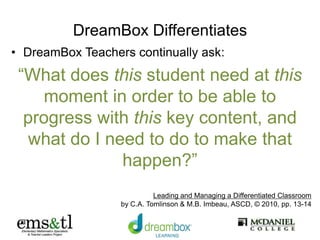 DreamBox Differentiates
• DreamBox Teachers continually ask:
“What does this student need at this
moment in order to be able to
progress with this key content, and
what do I need to do to make that
happen?”
Leading and Managing a Differentiated Classroom
by C.A. Tomlinson & M.B. Imbeau, ASCD, © 2010, pp. 13-14
 