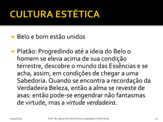 

Belo e bom estão unidos



Platão: Progredindo até a ideia do Belo o
homem se eleva acima de sua condição
terrestre, descobre o mundo das Essências e se
acha, assim, em condições de chegar a uma
Sabedoria. Quando se encontra a recordação da
Verdadeira Beleza, então a alma se reveste de
asas: então pode-se engendrar não fantasmas
de virtude, mas a virtude verdadeira.

05/03/2014

Prof. Ms. Agnes Arruda | Ética e Legislação Publicitárias

10

 