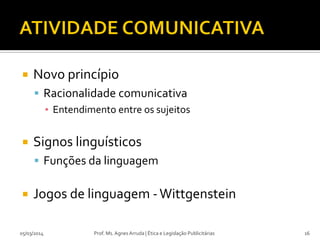 

Novo princípio
 Racionalidade comunicativa
▪ Entendimento entre os sujeitos



Signos linguísticos
 Funções da linguagem



Jogos de linguagem - Wittgenstein

05/03/2014

Prof. Ms. Agnes Arruda | Ética e Legislação Publicitárias

16

 
