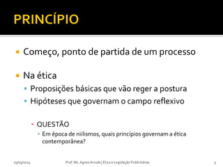

Começo, ponto de partida de um processo



Na ética
 Proposições básicas que vão reger a postura
 Hipóteses que governam o campo reflexivo
▪ QUESTÃO
▪ Em época de niilismos, quais princípios governam a ética
contemporânea?

05/03/2014

Prof. Ms. Agnes Arruda | Ética e Legislação Publicitárias

3

 