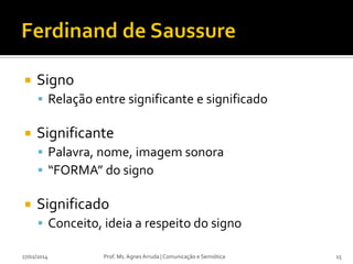 

Signo
 Relação entre significante e significado



Significante
 Palavra, nome, imagem sonora
 “FORMA” do signo



Significado
 Conceito, ideia a respeito do signo

27/02/2014

Prof. Ms. Agnes Arruda | Comunicação e Semiótica

15

 