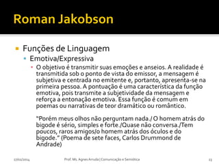 

Funções de Linguagem
 Emotiva/Expressiva
▪ O objetivo é transmitir suas emoções e anseios. A realidade é
transmitida sob o ponto de vista do emissor, a mensagem é
subjetiva e centrada no emitente e, portanto, apresenta-se na
primeira pessoa. A pontuação é uma característica da função
emotiva, pois transmite a subjetividade da mensagem e
reforça a entonação emotiva. Essa função é comum em
poemas ou narrativas de teor dramático ou romântico.
“Porém meus olhos não perguntam nada./ O homem atrás do
bigode é sério, simples e forte./Quase não conversa./Tem
poucos, raros amigos/o homem atrás dos óculos e do
bigode.” (Poema de sete faces, Carlos Drummond de
Andrade)

27/02/2014

Prof. Ms. Agnes Arruda | Comunicação e Semiótica

23

 