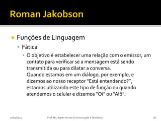 

Funções de Linguagem
 Fática
▪ O objetivo é estabelecer uma relação com o emissor, um
contato para verificar se a mensagem está sendo
transmitida ou para dilatar a conversa.
Quando estamos em um diálogo, por exemplo, e
dizemos ao nosso receptor “Está entendendo?”,
estamos utilizando este tipo de função ou quando
atendemos o celular e dizemos “Oi” ou “Alô”.

27/02/2014

Prof. Ms. Agnes Arruda | Comunicação e Semiótica

28

 