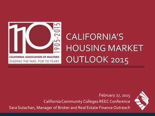 CALIFORNIA’S
HOUSING MARKET
OUTLOOK 2015
February 27, 2015
CaliforniaCommunity Colleges REEC Conference
Sara Sutachan, Manager of Broker and Real Estate FinanceOutreach
 