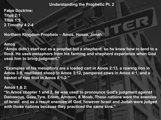Understanding the Prophetic Pt. 2
False Doctrine:
Titus 2:1
Titus 1:9
2 Timothy 4:2-4
Northern Kingdom Prophets – Amos, Hosea, Jonah:
Amos
“Amos didn’t start out as a prophet but a shepherd, so he knew how to tend to a
flock. He uses metaphors from his farming and shepherd experience when God
uses him to bring judgment.”
“Examples of his metaphors are a loaded cart in Amos 2:13, a roaring lion in
Amos 3:8, mutilated sheep in Amos 3:12, pampered cows in Amos 4:1, and a
basket of ripe fruit in Amos 8:1-2.”
Amos 1 & 2:
“In Amos chapter 1 and 2, he was used to pronounce God’s judgment against
Damascus, Gaza,Tyre, Edom, Ammon, & Moab. These nations were the enemies
of Israel and as a result enemies of God, however Israel and Judah were judged
with those nations because they practiced the same sins.”
 