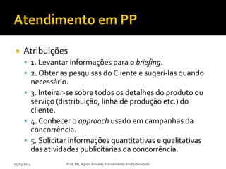 

Atribuições
 1. Levantar informações para o briefing.
 2. Obter as pesquisas do Cliente e sugeri-las quando

necessário.
 3. Inteirar-se sobre todos os detalhes do produto ou
serviço (distribuição, linha de produção etc.) do
cliente.
 4. Conhecer o approach usado em campanhas da
concorrência.
 5. Solicitar informações quantitativas e qualitativas
das atividades publicitárias da concorrência.
05/03/2014

Prof. Ms. Agnes Arruda | Atendimento em Publicidade

 