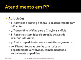

Atribuições
 6. Formular o briefing e checá-lo posteriormente com





05/03/2014

o Cliente.
7. Transmitir o briefing para a Criação e a Mídia.
8. Registro sistemático da atuação através de
relatórios de visitas.
9. Emitir os pedidos internos e solicitar orçamentos.
10. Discutir todas as tarefas com todos os
departamentos envolvidos, complementando
verbalmente os pedidos.
Prof. Ms. Agnes Arruda | Atendimento em Publicidade

 