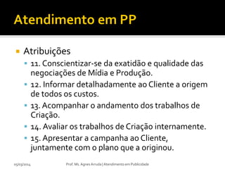 

Atribuições
 11. Conscientizar-se da exatidão e qualidade das






05/03/2014

negociações de Mídia e Produção.
12. Informar detalhadamente ao Cliente a origem
de todos os custos.
13. Acompanhar o andamento dos trabalhos de
Criação.
14. Avaliar os trabalhos de Criação internamente.
15. Apresentar a campanha ao Cliente,
juntamente com o plano que a originou.
Prof. Ms. Agnes Arruda | Atendimento em Publicidade

 