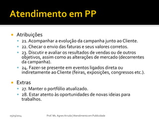 

Atribuições
 21. Acompanhar a evolução da campanha junto ao Cliente.
 22. Checar o envio das faturas e seus valores corretos.
 23. Discutir e avaliar os resultados de vendas ou de outros

objetivos, assim como as alterações de mercado (decorrentes
da campanha).
 24. Fazer-se presente em eventos ligados direta ou
indiretamente ao Cliente (feiras, exposições, congressos etc.).


Extras
 27. Manter o portfólio atualizado.
 28. Estar atento às oportunidades de novas ideias para

trabalhos.

05/03/2014

Prof. Ms. Agnes Arruda | Atendimento em Publicidade

 
