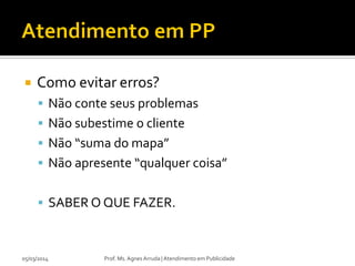 

Como evitar erros?
 Não conte seus problemas
 Não subestime o cliente
 Não “suma do mapa”
 Não apresente “qualquer coisa”
 SABER O QUE FAZER.

05/03/2014

Prof. Ms. Agnes Arruda | Atendimento em Publicidade

 