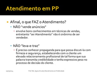

Afinal, o que FAZ o Atendimento?
 NÃO “vende anúncios”
▪ envolve bons conhecimentos em técnicas de vendas,
entretanto “ser Atendimento” não é sinônimo de ser
vendedor.

 NÃO “leva-e-traz”
▪ É preciso conhecer propaganda para que possa discuti-la com
firmeza e segurança, estabelecendo com o cliente um
elevado relacionamento profissional de tal forma que sua
palavra transmita credibilidade e tenha expressivo peso no
processo de decisão do cliente.
05/03/2014

Prof. Ms. Agnes Arruda | Atendimento em Publicidade

 