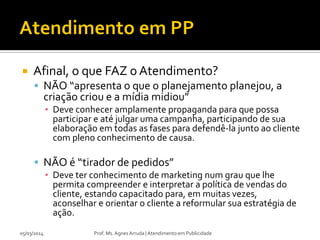 

Afinal, o que FAZ o Atendimento?
 NÃO “apresenta o que o planejamento planejou, a

criação criou e a mídia midiou”

▪ Deve conhecer amplamente propaganda para que possa
participar e até julgar uma campanha, participando de sua
elaboração em todas as fases para defendê-la junto ao cliente
com pleno conhecimento de causa.

 NÃO é “tirador de pedidos”
▪ Deve ter conhecimento de marketing num grau que lhe
permita compreender e interpretar a política de vendas do
cliente, estando capacitado para, em muitas vezes,
aconselhar e orientar o cliente a reformular sua estratégia de
ação.
05/03/2014

Prof. Ms. Agnes Arruda | Atendimento em Publicidade

 