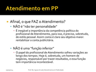 

Afinal, o que FAZ o Atendimento?
 NÃO é “não ter personalidade”
▪ É inegável a importância da competência política do
profissional de Atendimento, para isso, é preciso, sobretudo,
de estilo pessoal. Assim como é claro seu objetivo maior:
rentabilizar a conta publicitária.

 NÃO é uma “função inferior”
▪ O papel do profissional de Atendimento sofreu variações ao
longo dos tempos. Hoje é, sobretudo, um homem de
negócios, responsável por trazer resultados, e essa função
tem importância incontestável.
05/03/2014

Prof. Ms. Agnes Arruda | Atendimento em Publicidade

 