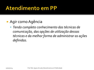 

Agir como Agência
 Tendo completo conhecimento das técnicas de

comunicação, das opções de utilização dessas
técnicas e da melhor forma de administrar as ações
definidas.

05/03/2014

Prof. Ms. Agnes Arruda | Atendimento em Publicidade

 