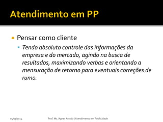 

Pensar como cliente
 Tendo absoluto controle das informações da

empresa e do mercado, agindo na busca de
resultados, maximizando verbas e orientando a
mensuração de retorno para eventuais correções de
rumo.

05/03/2014

Prof. Ms. Agnes Arruda | Atendimento em Publicidade

 