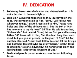IV. DEDICATION
A. Following Jesus takes dedication and determination. It is
not a decision to be made lightly.
B. Luke 9:57-62 Now it happened as they journeyed on the
road, that someone said to Him, "Lord, I will follow You
wherever You go." 58 And Jesus said to him, "Foxes have
holes and birds of the air have nests, but the Son of Man
has nowhere to lay His head." 59 Then He said to another,
"Follow Me." But he said, "Lord, let me first go and bury my
father." 60 Jesus said to him, "Let the dead bury their own
dead, but you go and preach the kingdom of God." 61 And
another also said, "Lord, I will follow You, but let me first go
and bid them farewell who are at my house." 62 But Jesus
said to him, "No one, having put his hand to the plow, and
looking back, is fit for the kingdom of God."
C. Dedicated people do not make excuses for not following
Jesus.
 